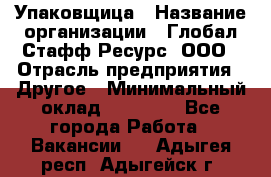 Упаковщица › Название организации ­ Глобал Стафф Ресурс, ООО › Отрасль предприятия ­ Другое › Минимальный оклад ­ 35 000 - Все города Работа » Вакансии   . Адыгея респ.,Адыгейск г.